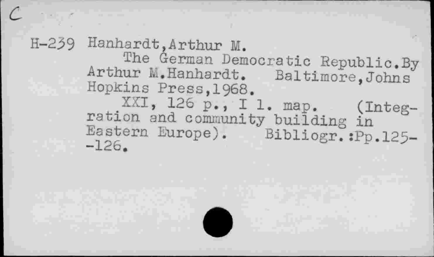 ﻿H-239 Hanhardt,Arthur M.
The German Democratic Republic.By Arthur M.Hanhardt.	Baltimore,Johns
Hopkins Press,1968.
XXI, 126 p., II. map. (Integration and community building in Eastern Europe). Bibliogr.:Pp.l29--126.